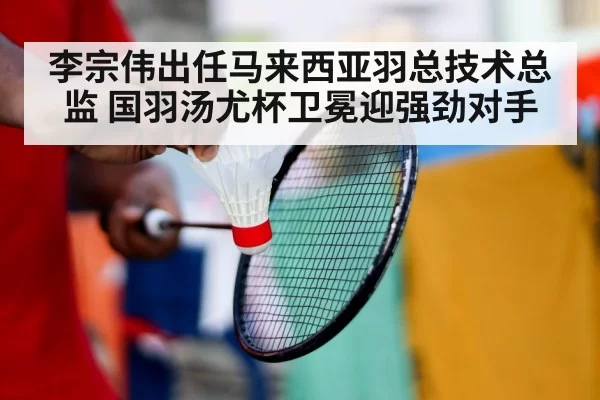 李宗伟出任马来西亚羽总技术总监 国羽汤尤杯卫冕迎强劲对手