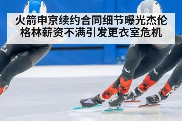 火箭申京续约合同细节曝光杰伦格林薪资不满引发更衣室危机