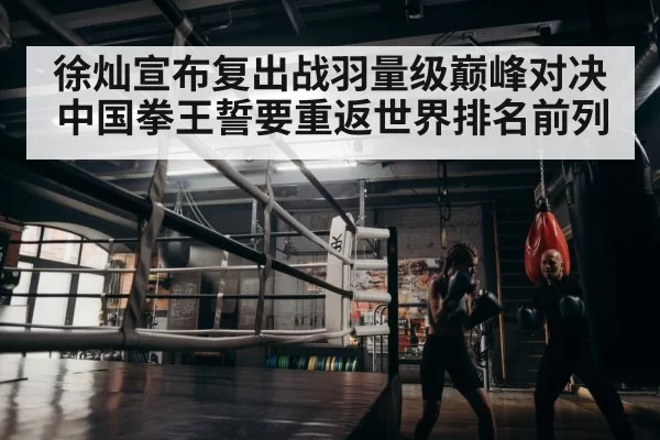徐灿宣布复出战羽量级巅峰对决 中国拳王誓要重返世界排名前列