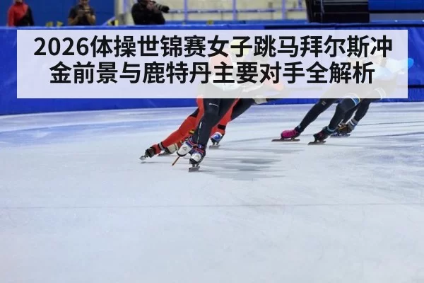 2026体操世锦赛女子跳马拜尔斯冲金前景与鹿特丹主要对手全解析